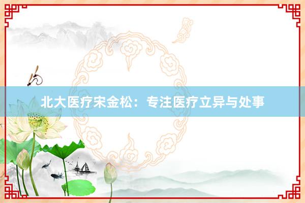 北大医疗宋金松：专注医疗立异与处事